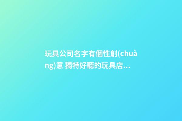 玩具公司名字有個性創(chuàng)意 獨特好聽的玩具店名字,起名之家-第1張-公司起名-玄機(jī)派